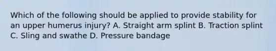 Which of the following should be applied to provide stability for an upper humerus​ injury? A. Straight arm splint B. Traction splint C. Sling and swathe D. Pressure bandage