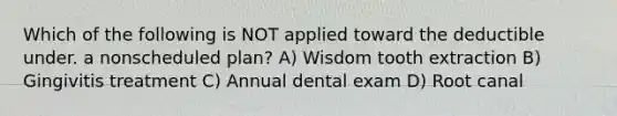 Which of the following is NOT applied toward the deductible under. a nonscheduled plan? A) Wisdom tooth extraction B) Gingivitis treatment C) Annual dental exam D) Root canal