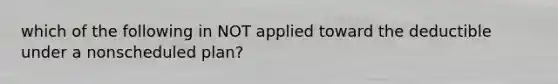 which of the following in NOT applied toward the deductible under a nonscheduled plan?