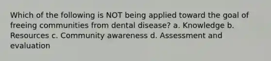 Which of the following is NOT being applied toward the goal of freeing communities from dental disease? a. Knowledge b. Resources c. Community awareness d. Assessment and evaluation