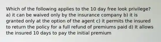 Which of the following applies to the 10 day free look privilege? a) it can be waived only by the insurance company b) it is granted only at the option of the agent c) it permits the insured to return the policy for a full refund of premiums paid d) It allows the insured 10 days to pay the initial premium