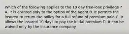 Which of the following applies to the 10 day free-look privilege ? A. It is granted only to the option of the agent B. It permits the insured to return the policy for a full refund of premium paid C. It allows the insured 10 days to pay the initial premium D. It can be waived only by the insurance company