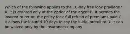 Which of the following applies to the 10-day free look privilege? A. It is granted only at the option of the agent B. It permits the insured to return the policy for a full refund of premiums paid C. It allows the insured 10 days to pay the initial premium D. It can be waived only by the insurance company