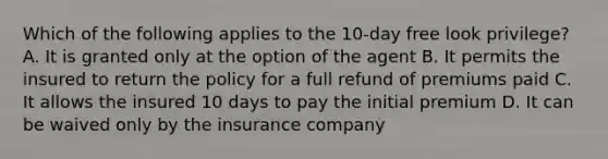 Which of the following applies to the 10-day free look privilege? A. It is granted only at the option of the agent B. It permits the insured to return the policy for a full refund of premiums paid C. It allows the insured 10 days to pay the initial premium D. It can be waived only by the insurance company