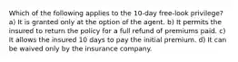 Which of the following applies to the 10-day free-look privilege? a) It is granted only at the option of the agent. b) It permits the insured to return the policy for a full refund of premiums paid. c) It allows the insured 10 days to pay the initial premium. d) It can be waived only by the insurance company.