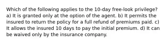 Which of the following applies to the 10-day free-look privilege? a) It is granted only at the option of the agent. b) It permits the insured to return the policy for a full refund of premiums paid. c) It allows the insured 10 days to pay the initial premium. d) It can be waived only by the insurance company.