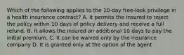 Which of the following applies to the 10-day free-look privilege in a health insurance contract? A. It permits the insured to reject the policy within 10 days of policy delivery and receive a full refund. B. It allows the insured an additional 10 days to pay the initial premium. C. It can be waived only by the insurance company D. It is granted only at the option of the agent