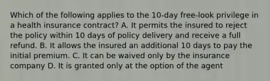 Which of the following applies to the 10-day free-look privilege in a health insurance contract? A. It permits the insured to reject the policy within 10 days of policy delivery and receive a full refund. B. It allows the insured an additional 10 days to pay the initial premium. C. It can be waived only by the insurance company D. It is granted only at the option of the agent