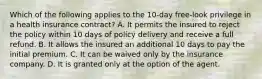 Which of the following applies to the 10-day free-look privilege in a health insurance contract? A. It permits the insured to reject the policy within 10 days of policy delivery and receive a full refund. B. It allows the insured an additional 10 days to pay the initial premium. C. It can be waived only by the insurance company. D. It is granted only at the option of the agent.