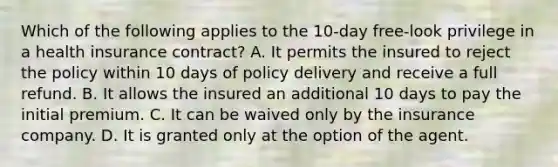 Which of the following applies to the 10-day free-look privilege in a health insurance contract? A. It permits the insured to reject the policy within 10 days of policy delivery and receive a full refund. B. It allows the insured an additional 10 days to pay the initial premium. C. It can be waived only by the insurance company. D. It is granted only at the option of the agent.