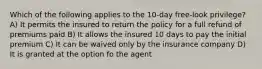 Which of the following applies to the 10-day free-look privilege? A) It permits the insured to return the policy for a full refund of premiums paid B) It allows the insured 10 days to pay the initial premium C) It can be waived only by the insurance company D) It is granted at the option fo the agent