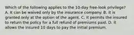 Which of the following applies to the 10-day free-look privilege? A. It can be waived only by the insurance company. B. It is granted only at the option of the agent. C. It permits the insured to return the policy for a full refund of premiums paid. D. It allows the insured 10 days to pay the initial premium.