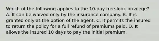 Which of the following applies to the 10-day free-look privilege? A. It can be waived only by the insurance company. B. It is granted only at the option of the agent. C. It permits the insured to return the policy for a full refund of premiums paid. D. It allows the insured 10 days to pay the initial premium.