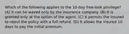 Which of the following applies to the 10-day free-look privilege? (A) It can be waved only by the insurance company. (B) It is granted only at the option of the agent. (C) It permits the insured to reject the policy with a full refund. (D) It allows the insured 10 days to pay the initial premium.