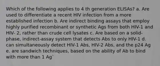 Which of the following applies to 4 th generation ELISAs? a. Are used to differentiate a recent HIV infection from a more established infection b. Are indirect binding assays that employ highly purified recombinant or synthetic Ags from both HIV-1 and HIV- 2, rather than crude cell lysates c. Are based on a solid-phase, indirect-assay system that detects Abs to only HIV-1 d. can simultaneously detect HIV-1 Abs, HIV-2 Abs, and the p24 Ag e. are sandwich techniques, based on the ability of Ab to bind with more than 1 Ag`