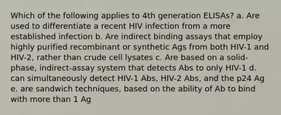 Which of the following applies to 4th generation ELISAs? a. Are used to differentiate a recent HIV infection from a more established infection b. Are indirect binding assays that employ highly purified recombinant or synthetic Ags from both HIV-1 and HIV-2, rather than crude cell lysates c. Are based on a solid-phase, indirect-assay system that detects Abs to only HIV-1 d. can simultaneously detect HIV-1 Abs, HIV-2 Abs, and the p24 Ag e. are sandwich techniques, based on the ability of Ab to bind with more than 1 Ag