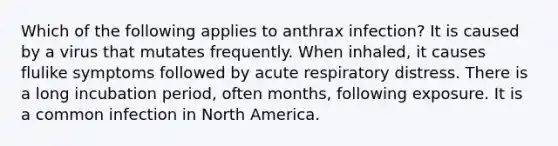 Which of the following applies to anthrax infection? It is caused by a virus that mutates frequently. When inhaled, it causes flulike symptoms followed by acute respiratory distress. There is a long incubation period, often months, following exposure. It is a common infection in North America.