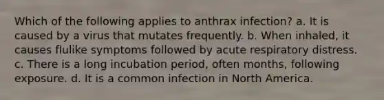 Which of the following applies to anthrax infection? a. It is caused by a virus that mutates frequently. b. When inhaled, it causes flulike symptoms followed by acute respiratory distress. c. There is a long incubation period, often months, following exposure. d. It is a common infection in North America.