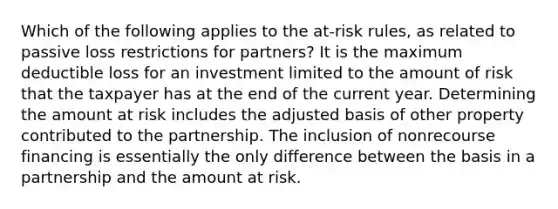 Which of the following applies to the at-risk rules, as related to passive loss restrictions for partners? It is the maximum deductible loss for an investment limited to the amount of risk that the taxpayer has at the end of the current year. Determining the amount at risk includes the adjusted basis of other property contributed to the partnership. The inclusion of nonrecourse financing is essentially the only difference between the basis in a partnership and the amount at risk.