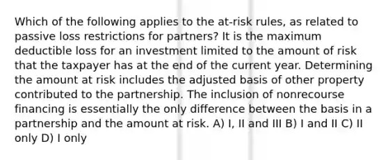 Which of the following applies to the at-risk rules, as related to passive loss restrictions for partners? It is the maximum deductible loss for an investment limited to the amount of risk that the taxpayer has at the end of the current year. Determining the amount at risk includes the adjusted basis of other property contributed to the partnership. The inclusion of nonrecourse financing is essentially the only difference between the basis in a partnership and the amount at risk. A) I, II and III B) I and II C) II only D) I only