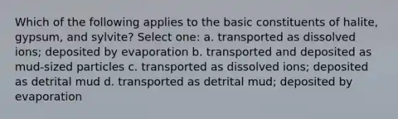 Which of the following applies to the basic constituents of halite, gypsum, and sylvite? Select one: a. transported as dissolved ions; deposited by evaporation b. transported and deposited as mud-sized particles c. transported as dissolved ions; deposited as detrital mud d. transported as detrital mud; deposited by evaporation