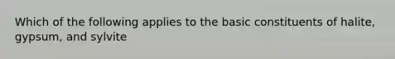 Which of the following applies to the basic constituents of halite, gypsum, and sylvite