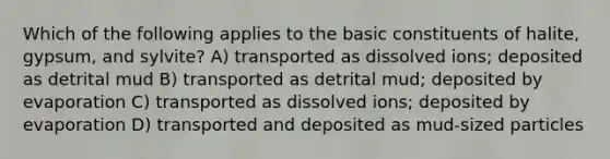 Which of the following applies to the basic constituents of halite, gypsum, and sylvite? A) transported as dissolved ions; deposited as detrital mud B) transported as detrital mud; deposited by evaporation C) transported as dissolved ions; deposited by evaporation D) transported and deposited as mud-sized particles