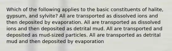 Which of the following applies to the basic constituents of halite, gypsum, and sylvite? All are transported as dissolved ions and then deposited by evaporation. All are transported as dissolved ions and then deposited as detrital mud. All are transported and deposited as mud-sized particles. All are transported as detrital mud and then deposited by evaporation