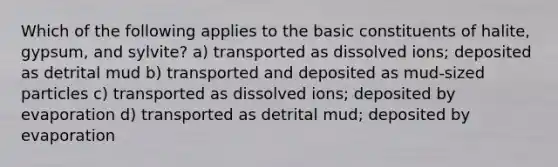 Which of the following applies to the basic constituents of halite, gypsum, and sylvite? a) transported as dissolved ions; deposited as detrital mud b) transported and deposited as mud-sized particles c) transported as dissolved ions; deposited by evaporation d) transported as detrital mud; deposited by evaporation