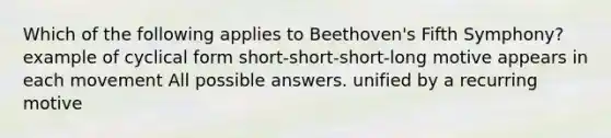 Which of the following applies to Beethoven's Fifth Symphony? example of cyclical form short-short-short-long motive appears in each movement All possible answers. unified by a recurring motive