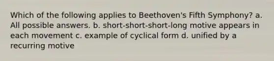 Which of the following applies to Beethoven's Fifth Symphony? a. All possible answers. b. short-short-short-long motive appears in each movement c. example of cyclical form d. unified by a recurring motive