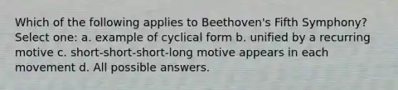 Which of the following applies to Beethoven's Fifth Symphony? Select one: a. example of cyclical form b. unified by a recurring motive c. short-short-short-long motive appears in each movement d. All possible answers.