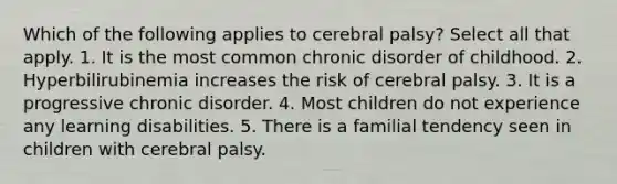 Which of the following applies to cerebral palsy? Select all that apply. 1. It is the most common chronic disorder of childhood. 2. Hyperbilirubinemia increases the risk of cerebral palsy. 3. It is a progressive chronic disorder. 4. Most children do not experience any learning disabilities. 5. There is a familial tendency seen in children with cerebral palsy.