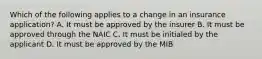 Which of the following applies to a change in an insurance application? A. It must be approved by the insurer B. It must be approved through the NAIC C. It must be initialed by the applicant D. It must be approved by the MIB