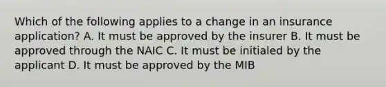 Which of the following applies to a change in an insurance application? A. It must be approved by the insurer B. It must be approved through the NAIC C. It must be initialed by the applicant D. It must be approved by the MIB