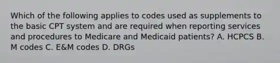 Which of the following applies to codes used as supplements to the basic CPT system and are required when reporting services and procedures to Medicare and Medicaid patients? A. HCPCS B. M codes C. E&M codes D. DRGs