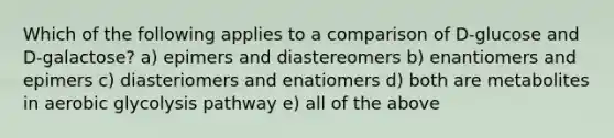 Which of the following applies to a comparison of D-glucose and D-galactose? a) epimers and diastereomers b) enantiomers and epimers c) diasteriomers and enatiomers d) both are metabolites in aerobic glycolysis pathway e) all of the above