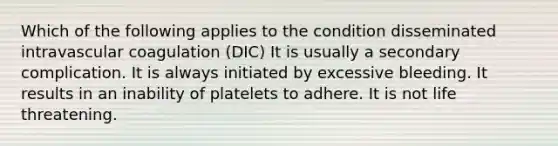 Which of the following applies to the condition disseminated intravascular coagulation (DIC) It is usually a secondary complication. It is always initiated by excessive bleeding. It results in an inability of platelets to adhere. It is not life threatening.