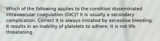 Which of the following applies to the condition disseminated intravascular coagulation (DIC)? It is usually a secondary complication. Correct It is always initiated by excessive bleeding. It results in an inability of platelets to adhere. It is not life threatening.