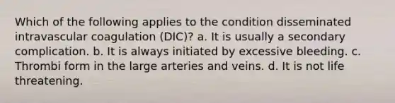 Which of the following applies to the condition disseminated intravascular coagulation (DIC)? a. It is usually a secondary complication. b. It is always initiated by excessive bleeding. c. Thrombi form in the large arteries and veins. d. It is not life threatening.