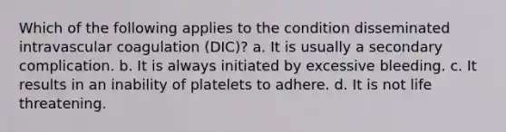 Which of the following applies to the condition disseminated intravascular coagulation (DIC)? a. It is usually a secondary complication. b. It is always initiated by excessive bleeding. c. It results in an inability of platelets to adhere. d. It is not life threatening.