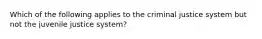 Which of the following applies to the criminal justice system but not the juvenile justice system?