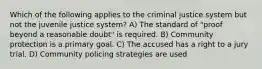 Which of the following applies to the criminal justice system but not the juvenile justice system? A) The standard of "proof beyond a reasonable doubt" is required. B) Community protection is a primary goal. C) The accused has a right to a jury trial. D) Community policing strategies are used