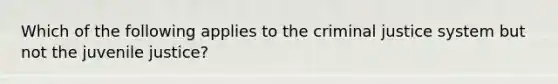 Which of the following applies to the criminal justice system but not the juvenile justice?