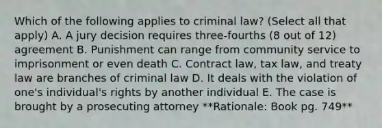 Which of the following applies to criminal law? (Select all that apply) A. A jury decision requires three-fourths (8 out of 12) agreement B. Punishment can range from community service to imprisonment or even death C. Contract law, tax law, and treaty law are branches of criminal law D. It deals with the violation of one's individual's rights by another individual E. The case is brought by a prosecuting attorney **Rationale: Book pg. 749**