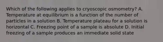 Which of the following applies to cryoscopic osmometry? A. Temperature at equilibrium is a function of the number of particles in a solution B. Temperature plateau for a solution is horizontal C. Freezing point of a sample is absolute D. Initial freezing of a sample produces an immediate solid state