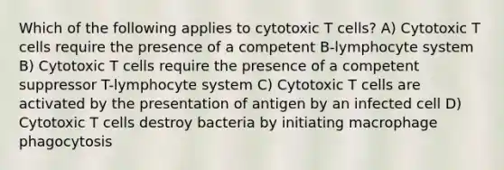 Which of the following applies to cytotoxic T cells? A) Cytotoxic T cells require the presence of a competent B-lymphocyte system B) Cytotoxic T cells require the presence of a competent suppressor T-lymphocyte system C) Cytotoxic T cells are activated by the presentation of antigen by an infected cell D) Cytotoxic T cells destroy bacteria by initiating macrophage phagocytosis