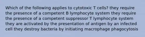 Which of the following applies to cytotoxic T cells? they require the presence of a competent B lymphocyte system they require the presence of a competent suppressor T lymphocyte system they are activated by the presentation of antigen by an infected cell they destroy bacteria by initiating macrophage phagocytosis