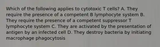 Which of the following applies to cytotoxic T cells? A. They require the presence of a competent B lymphocyte system B. They require the presence of a competent suppressor T lymphocyte system C. They are activated by the presentation of antigen by an infected cell D. They destroy bacteria by initiating macrophage phagocytosis