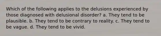 Which of the following applies to the delusions experienced by those diagnosed with delusional disorder? a. They tend to be plausible. b. They tend to be contrary to reality. c. They tend to be vague. d. They tend to be vivid.